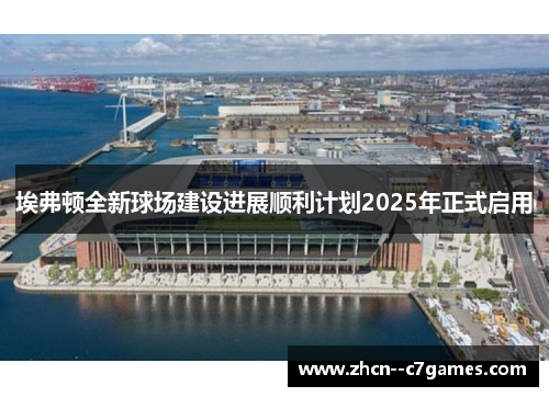 埃弗顿全新球场建设进展顺利计划2025年正式启用